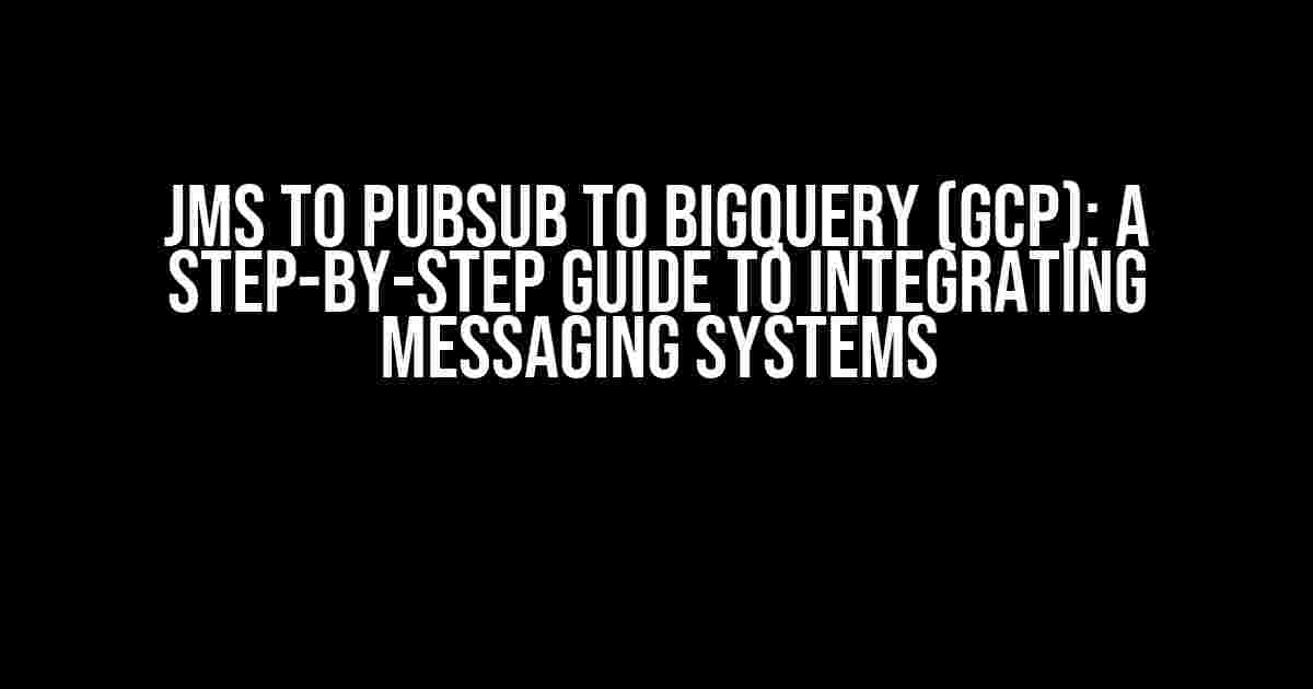 JMS to PubSub to BigQuery (GCP): A Step-by-Step Guide to Integrating Messaging Systems